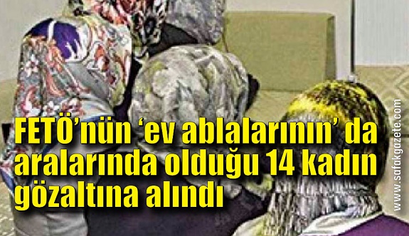 FETÖ’nün ‘ev ablalarının’ da aralarında olduğu 14 kadın gözaltına alındı